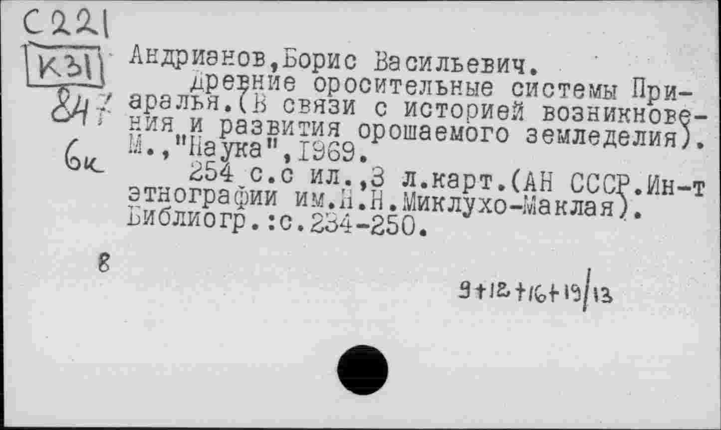 ﻿ГиxfV Андрианов,Борис Васильевич.
1—К-Ч, япа7Т£РЄЕНИЄ оросительные системы При— ö//t-	связи с историей возникнове-
Г “•'чня^оПЛт^а°Р0ШаеМ0Г0 земледелия).
Gk *’ * сГа »Рь’оУ.
£Ь4 с.с ил.,3 л.карт.(АН СССР Ин-т ЬиЖг^:с?2Ь4-250“КЛ^°’:':аНЛа^:
3ti&+»{,<-ії/іа